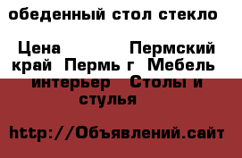 обеденный стол стекло › Цена ­ 6 080 - Пермский край, Пермь г. Мебель, интерьер » Столы и стулья   